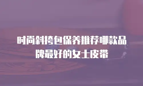 时尚斜挎包保养推荐哪款品牌最好的女士皮带