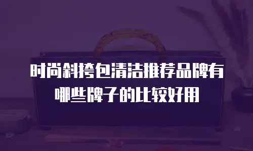 时尚斜挎包清洁推荐品牌有哪些牌子的比较好用