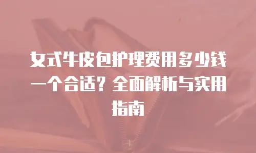 女式牛皮包护理费用多少钱一个合适？全面解析与实用指南