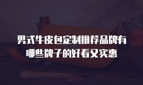 男式牛皮包定制推荐品牌有哪些牌子的好看又实惠