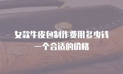 女款牛皮包制作费用多少钱一个合适的价格