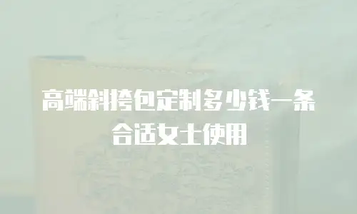高端斜挎包定制多少钱一条合适女士使用