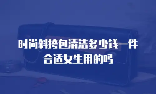 时尚斜挎包清洁多少钱一件合适女生用的吗