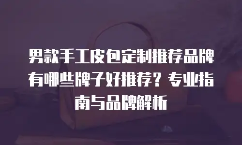 男款手工皮包定制推荐品牌有哪些牌子好推荐？专业指南与品牌解析