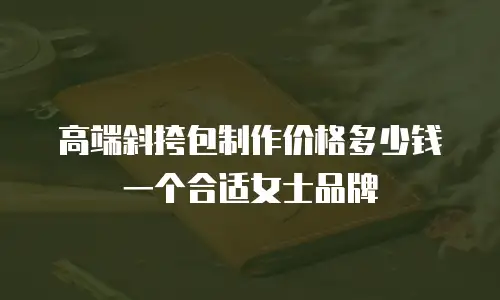 高端斜挎包制作价格多少钱一个合适女士品牌