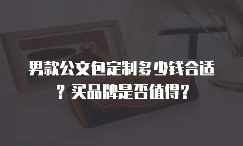 男款公文包定制多少钱合适？买品牌是否值得？