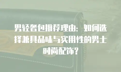 男轻奢包推荐理由：如何选择兼具品味与实用性的男士时尚配饰？