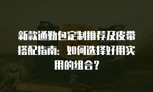 新款通勤包定制推荐及皮带搭配指南：如何选择好用实用的组合？
