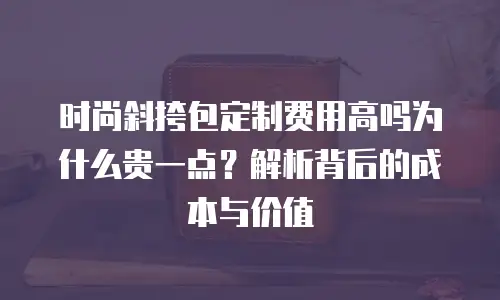 时尚斜挎包定制费用高吗为什么贵一点？解析背后的成本与价值