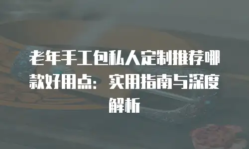 老年手工包私人定制推荐哪款好用点：实用指南与深度解析