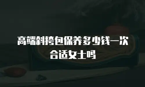 高端斜挎包保养多少钱一次合适女士吗