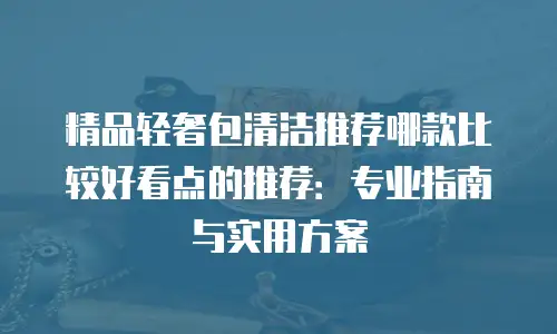 精品轻奢包清洁推荐哪款比较好看点的推荐：专业指南与实用方案