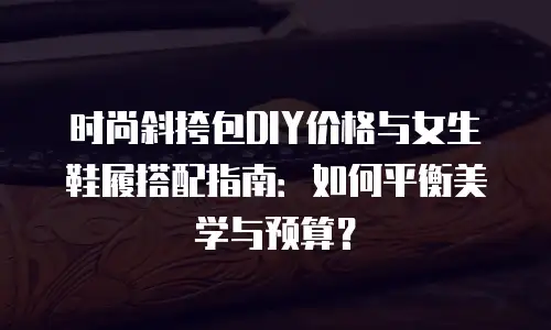 时尚斜挎包DIY价格与女生鞋履搭配指南：如何平衡美学与预算？