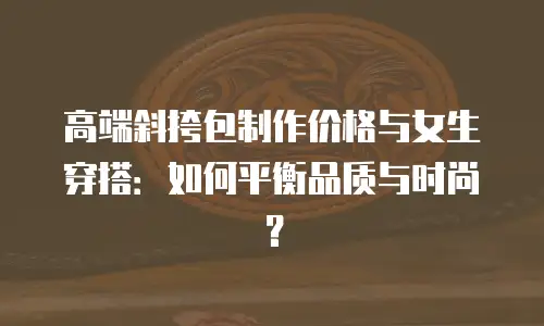 高端斜挎包制作价格与女生穿搭：如何平衡品质与时尚？