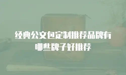 经典公文包定制推荐品牌有哪些牌子好推荐