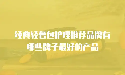 经典轻奢包护理推荐品牌有哪些牌子最好的产品