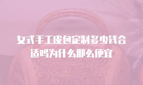 女式手工皮包定制多少钱合适吗为什么那么便宜