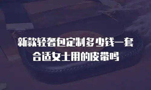 新款轻奢包定制多少钱一套合适女士用的皮带吗