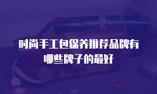 时尚手工包保养推荐品牌有哪些牌子的最好