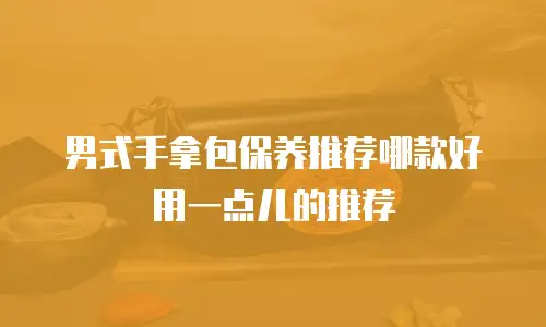 男式手拿包保养推荐哪款好用一点儿的推荐