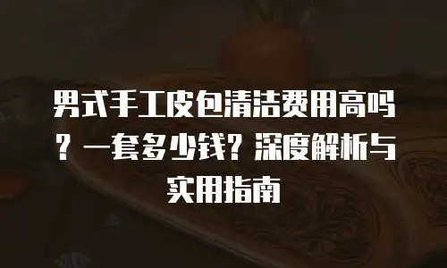 男式手工皮包清洁费用高吗？一套多少钱？深度解析与实用指南