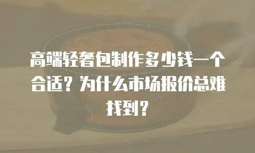 高端轻奢包制作多少钱一个合适？为什么市场报价总难找到？