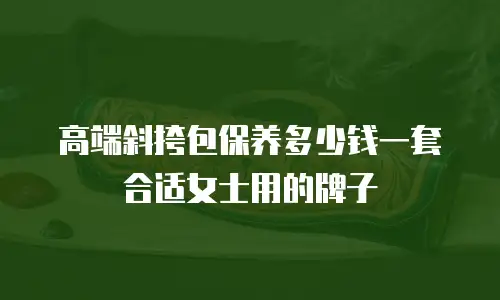 高端斜挎包保养多少钱一套合适女士用的牌子
