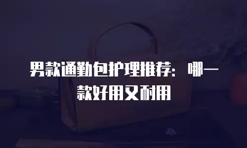 男款通勤包护理推荐：哪一款好用又耐用