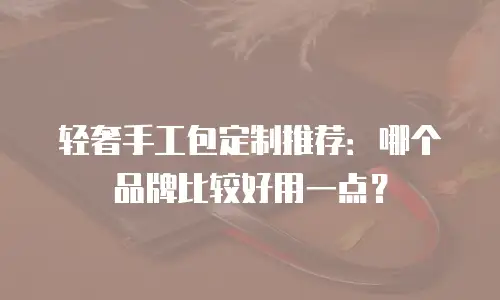 轻奢手工包定制推荐：哪个品牌比较好用一点？