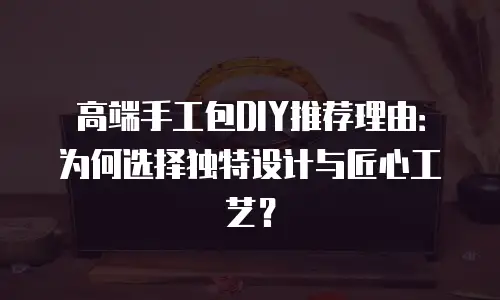 高端手工包DIY推荐理由：为何选择独特设计与匠心工艺？