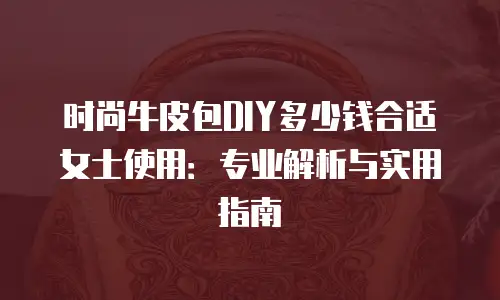 时尚牛皮包DIY多少钱合适女士使用：专业解析与实用指南
