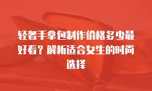 轻奢手拿包制作价格多少最好看？解析适合女生的时尚选择