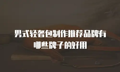 男式轻奢包制作推荐品牌有哪些牌子的好用