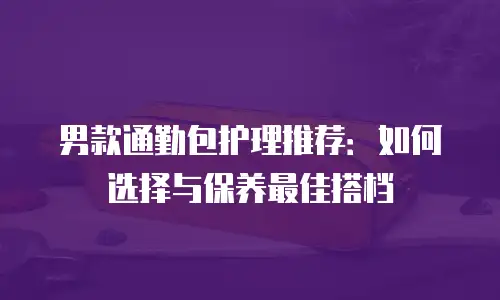 男款通勤包护理推荐：如何选择与保养最佳搭档