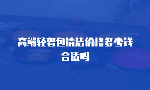 高端轻奢包清洁价格多少钱合适吗