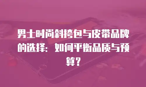 男士时尚斜挎包与皮带品牌的选择：如何平衡品质与预算？