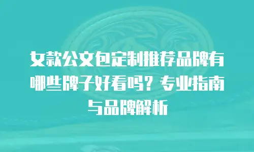 女款公文包定制推荐品牌有哪些牌子好看吗？专业指南与品牌解析