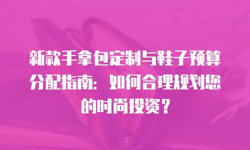 新款手拿包定制与鞋子预算分配指南：如何合理规划您的时尚投资？