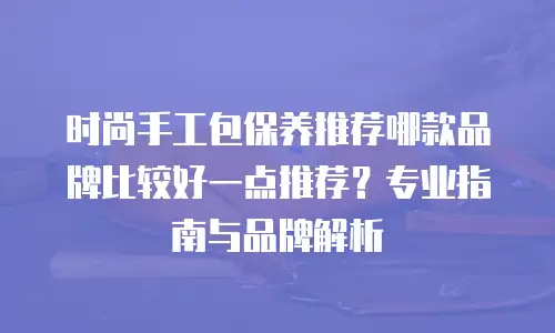 时尚手工包保养推荐哪款品牌比较好一点推荐？专业指南与品牌解析
