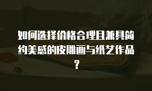 如何选择价格合理且兼具简约美感的皮雕画与纸艺作品？  