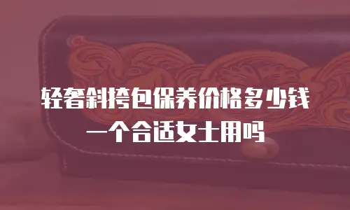 轻奢斜挎包保养价格多少钱一个合适女士用吗