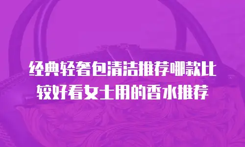 经典轻奢包清洁推荐哪款比较好看女士用的香水推荐