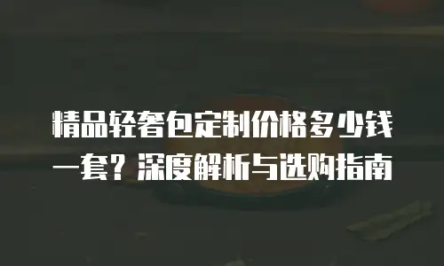 精品轻奢包定制价格多少钱一套？深度解析与选购指南