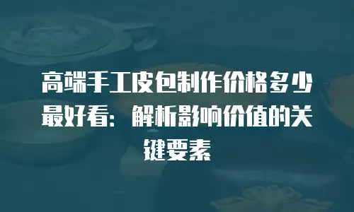 高端手工皮包制作价格多少最好看：解析影响价值的关键要素