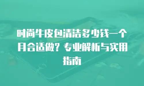 时尚牛皮包清洁多少钱一个月合适做？专业解析与实用指南