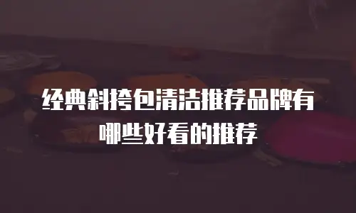 经典斜挎包清洁推荐品牌有哪些好看的推荐