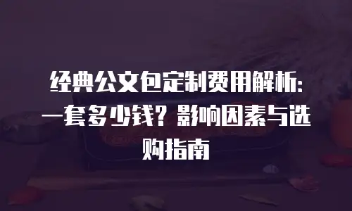 经典公文包定制费用解析：一套多少钱？影响因素与选购指南