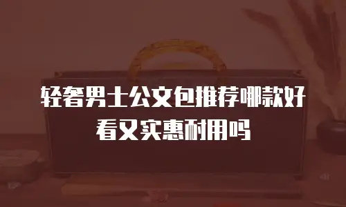 轻奢男士公文包推荐哪款好看又实惠耐用吗
