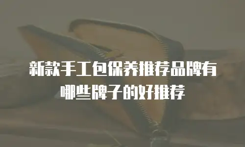 新款手工包保养推荐品牌有哪些牌子的好推荐