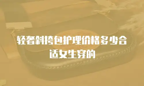 轻奢斜挎包护理价格多少合适女生穿的